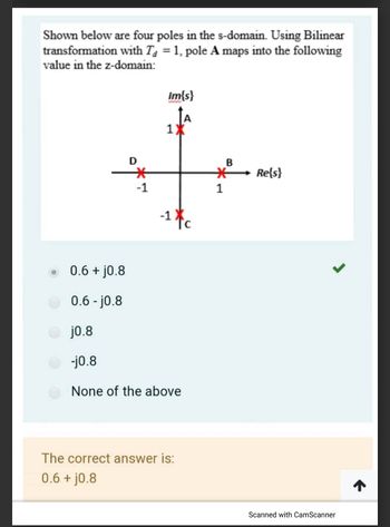 Shown below are four poles in the s-domain. Using Bilinear
transformation with Ta = 1, pole A maps into the following
value in the z-domain:
0.6 + j0.8
0.6-j0.8
D
*
-1
Im{s}
1X
-1 c
j0.8
-j0.8
None of the above
The correct answer is:
0.6 + j0.8
B
*
1
Re{s}
Scanned with CamScanner