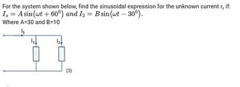 For the system shown below, find the sinusoidal expression for the unknown current 1₁ if:
Is = A sin(wt + 60°) and I2 = B sin (wt
30⁰).
S
Where A=30 and B=10
Is
1₁↓
12k
(3)