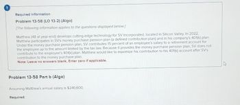 Required information
Problem 13-58 (LO 13-2) (Algo)
[The following information applies to the questions displayed below.]
Matthew (48 at year-end) develops cutting-edge technology for SV Incorporated, located in Silicon Valley. In 2022,
Matthew participates in SV's money purchase pension plan (a defined contribution plan) and in his company's 401(k) plan.
Under the money purchase pension plan, SV contributes 15 percent of an employee's salary to a retirement account for
the employee up to the amount limited by the tax law. Because it provides the money purchase pension plan, SV does not
contribute to the employee's 401(k) plan. Matthew would like to maximize his contribution to his 401(k) account after SV's
contribution to the money purchase plan.
Note: Leave no answers blank. Enter zero if applicable.
Problem 13-58 Part b (Algo)
Assuming Matthew's annual salary is $240,600,
Required: