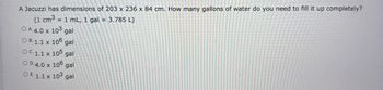 A Jacuzzi has dimensions of 203 x 236 x 84 cm. How many gallons of water do you need to fill it up completely?
(1 cm3 = 1 mL, 1 gal = 3.785 L)
O A. 4.0 x 103 gal
OB. 1.1 x 106 gal
OC. 1.1 x 105 gal
OD.4.0 x 106 gal
OE. 1.1 x 103 gal