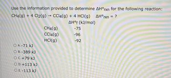 Use the information provided to determine AH°rxn for the following reaction:
->
CH4(g) + 4 Cl2(g) → CCl4(g) + 4 HCl(g) AH°rxn = ?
AHof (kJ/mol)
CH4(g)
-75
CCl4(g)
-96
HCl(g)
-92
O A.-71 kJ
O B.-389 kJ
OC. +79 kJ
O D. +113 kJ
O E.-113 kJ