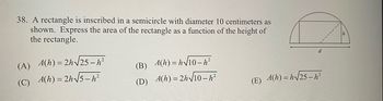 ### Problem Statement:
A rectangle is inscribed in a semicircle with a diameter of 10 centimeters as shown in the diagram. Express the area of the rectangle as a function of the height (h) of the rectangle.

### Diagram Explanation:
The diagram shows a semicircle with diameter \( d = 10 \) cm. A rectangle is inscribed inside the semicircle. The height of the rectangle is labeled as \( h \). The base of the rectangle extends to the diameter line of the semicircle.

### Options:
(A) \( A(h) = 2h \sqrt{25 - h^2} \)

(B) \( A(h) = h \sqrt{10 - h^2} \)

(C) \( A(h) = 2h \sqrt{5 - h^2} \)

(D) \( A(h) = 2h \sqrt{10 - h^2} \)

(E) \( A(h) = h \sqrt{25 - h^2} \)

### Conceptual Breakdown:
To solve this problem, we need to:

1. Identify the relationship between the height \( h \) of the rectangle and the total area of the rectangle.
2. Use the Pythagorean theorem to express the width of the rectangle in terms of its height \( h \).
3. Formulate the area of the rectangle \( A \) as a function of \( h \).

**Steps:**

1. **Radius of Semicircle:**
   Since the diameter \( d = 10 \) cm, the radius \( r = \frac{d}{2} = 5 \) cm.
   
2. **Width in terms of height using Pythagorean theorem:**
   The width of the rectangle \( w \) is the horizontal leg of a right triangle whose hypotenuse is the radius \( r \) and the other leg is the height \( h \). Therefore, \( w^2 + h^2 = r^2 \).
   Given \( r = 5 \), we have:
   \[
   w^2 + h^2 = 5^2
   \]
   \[
   w^2 + h^2 = 25
   \]
   \[
   w = \sqrt{25 - h^2}
   \]
   
3. **Area of the rectangle as a function of height:**
   The area \( A \) of