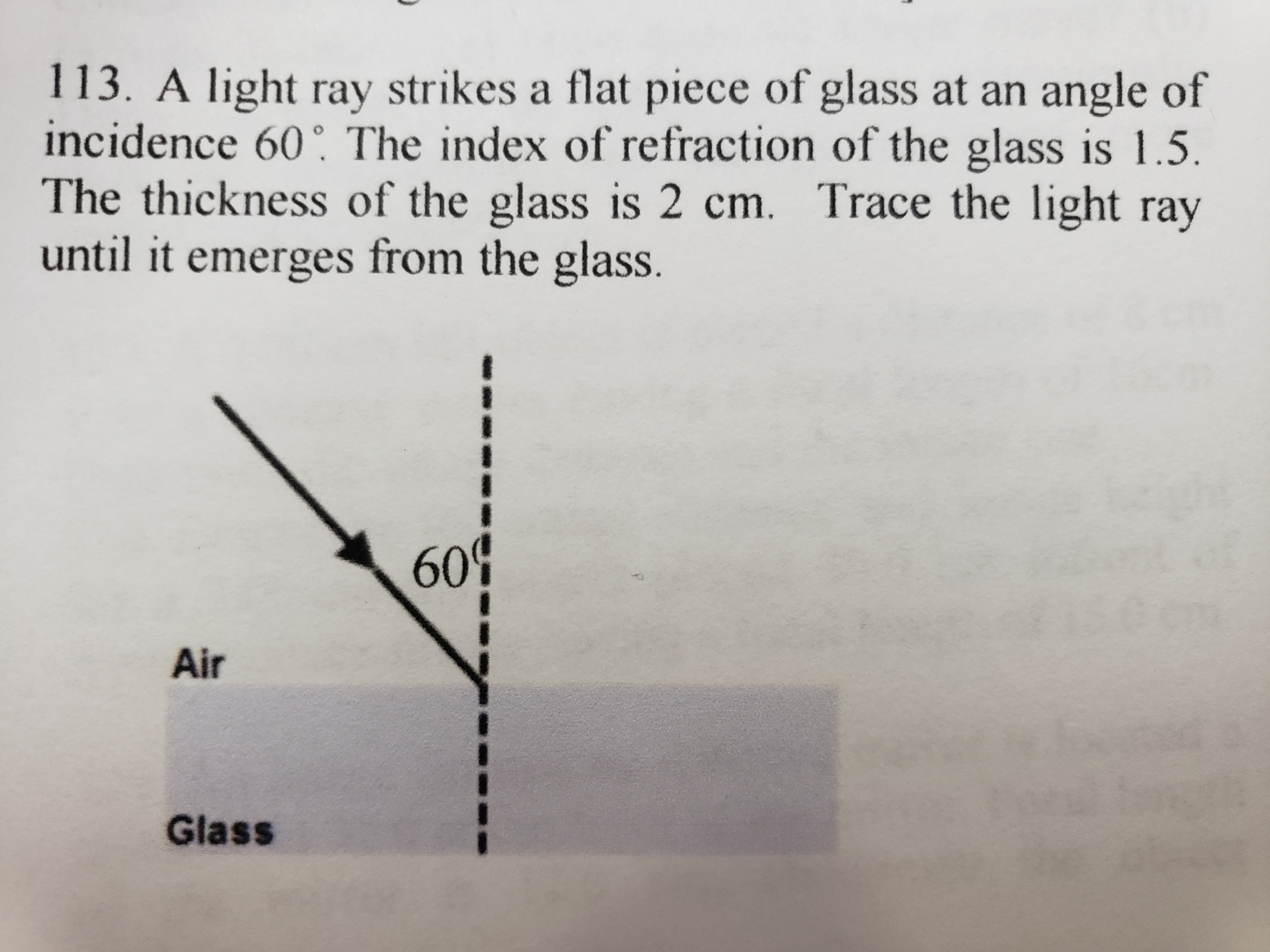 **Text:**

113. A light ray strikes a flat piece of glass at an angle of incidence of 60°. The index of refraction of the glass is 1.5. The thickness of the glass is 2 cm. Trace the light ray until it emerges from the glass.

**Diagram Explanation:**

The diagram illustrates the scenario described in the text. It shows a light ray entering a glass surface from the air:

- **Air and Glass Interface**: The diagram depicts a boundary line between two mediums: air and glass. Air is labeled above the boundary, and glass is labeled below it.
  
- **Incident Ray**: An arrow represents the incoming light ray striking the surface at a 60° angle to the normal (a dashed line perpendicular to the surface). This is the angle of incidence.

- **Normal Line**: The dashed line is perpendicular to the surface where the light ray strikes the glass. It helps to measure the angle of incidence and the angle of refraction.

The task requires tracing the path of the light ray as it passes through the glass and exits. This involves considering refraction according to Snell’s Law, taking into account the change of medium and the given index of refraction.