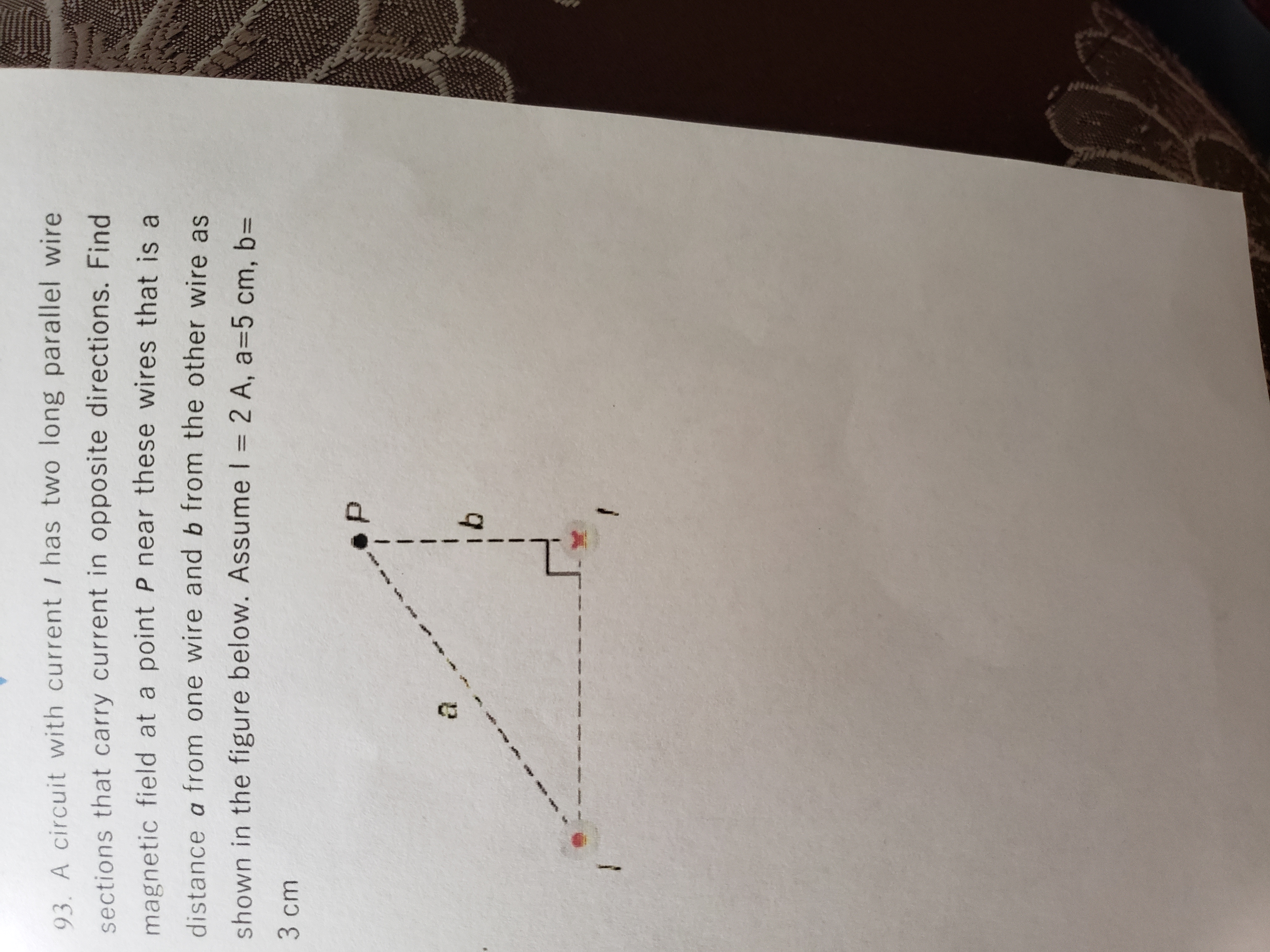 **Electromagnetism: Calculating Magnetic Field Near Parallel Wires**

**Problem 93:**

A circuit with current \( I \) has two long parallel wire sections that carry current in opposite directions. Find the magnetic field at a point \( P \) near these wires that is a distance \( a \) from one wire and \( b \) from the other wire, as shown in the figure below. Assume \( I = 2 \, \text{A} \), \( a = 5 \, \text{cm} \), \( b = 3 \, \text{cm} \).

**Diagram Explanation:**

The diagram shows two wires with currents flowing in opposite directions. The point \( P \) is indicated by a dot and is located at the end of a right triangle:

- The horizontal leg is labeled as \( a \), representing the distance from the first wire to point \( P \).
- The vertical leg is labeled as \( b \), representing the distance from the second wire to point \( P \).

The distance measurements \( a \) and \( b \) are part of a right triangle configuration used to determine the position of point \( P \) relative to the wires.

This setup is used to calculate the resultant magnetic field at point \( P \) by considering the contributions from each wire.