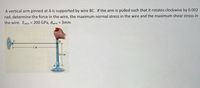 A vertical arm pinned at A is supported by wire BC. If the arm is pulled such that it rotates clockwise by 0.002
rad, determine the force in the wire, the maximum normal stress in the wire and the maximum shear stress in
the wire. Ewire = 200 GPa, dwire = 3mm
B
1m
0.5 m
A
