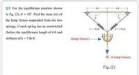 Q3: For the equilibrium position shown
4 ft
4 ft
in fig. (2), 0 = 43°. Find the mass (m) of
the lamp fixture suspended from the two
springs, if each spring has an unstretched
wwww
k= 5 lb/
(before the equilibrium) length of 4 ft and
k- 5 lb/t
stiffness of k = 5 Ib/ft.
(lamp fixture)
W of lamp fixture
Fig. (2)
