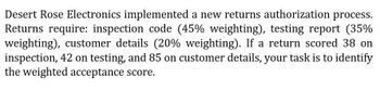 Desert Rose Electronics implemented a new returns authorization process.
Returns require: inspection code (45% weighting), testing report (35%
weighting), customer details (20% weighting). If a return scored 38 on
inspection, 42 on testing, and 85 on customer details, your task is to identify
the weighted acceptance score.