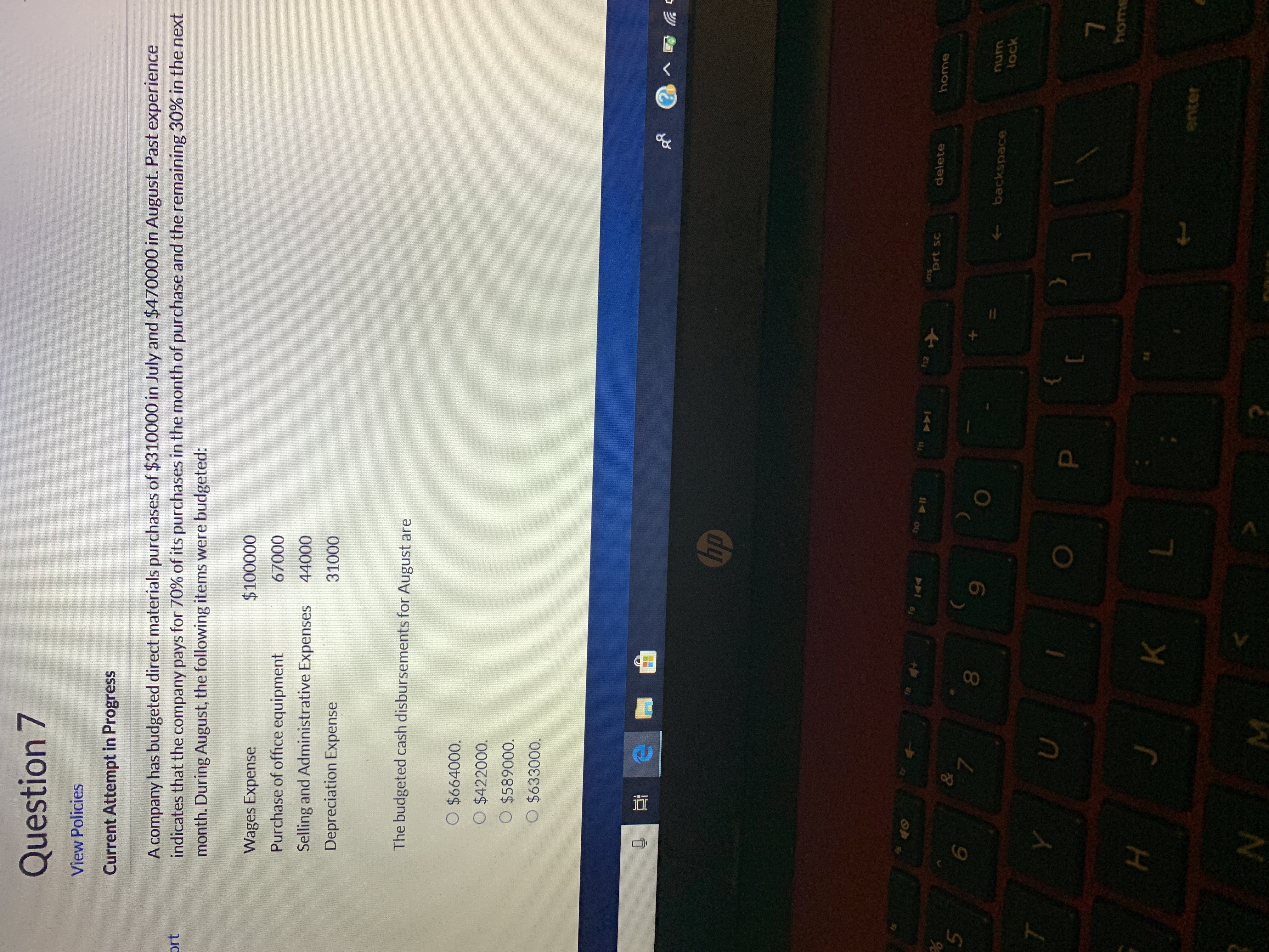 Question 7
View Policies
Current Attempt in Progress
A company has budgeted direct materials purchases of $310000 in July and $470000 in August. Past experience
indicates that the company pays for 70 % of its purchases in the month of purchase and the remaining 30% in the next
month. During August, the following items were budgeted:
$100000
Wages Expense
67000
Purchase of office equipment
44000
Selling and Administrative Expenses
31000
Depreciation Expense
The budgeted cash disbursements for August are
O $664000.
O $422000.
O $589000.
O $633000.
hp
44
ns
prt sc
delete
home
&
7
5
num
backspace
lock
U
home
K
enter
N M
I

