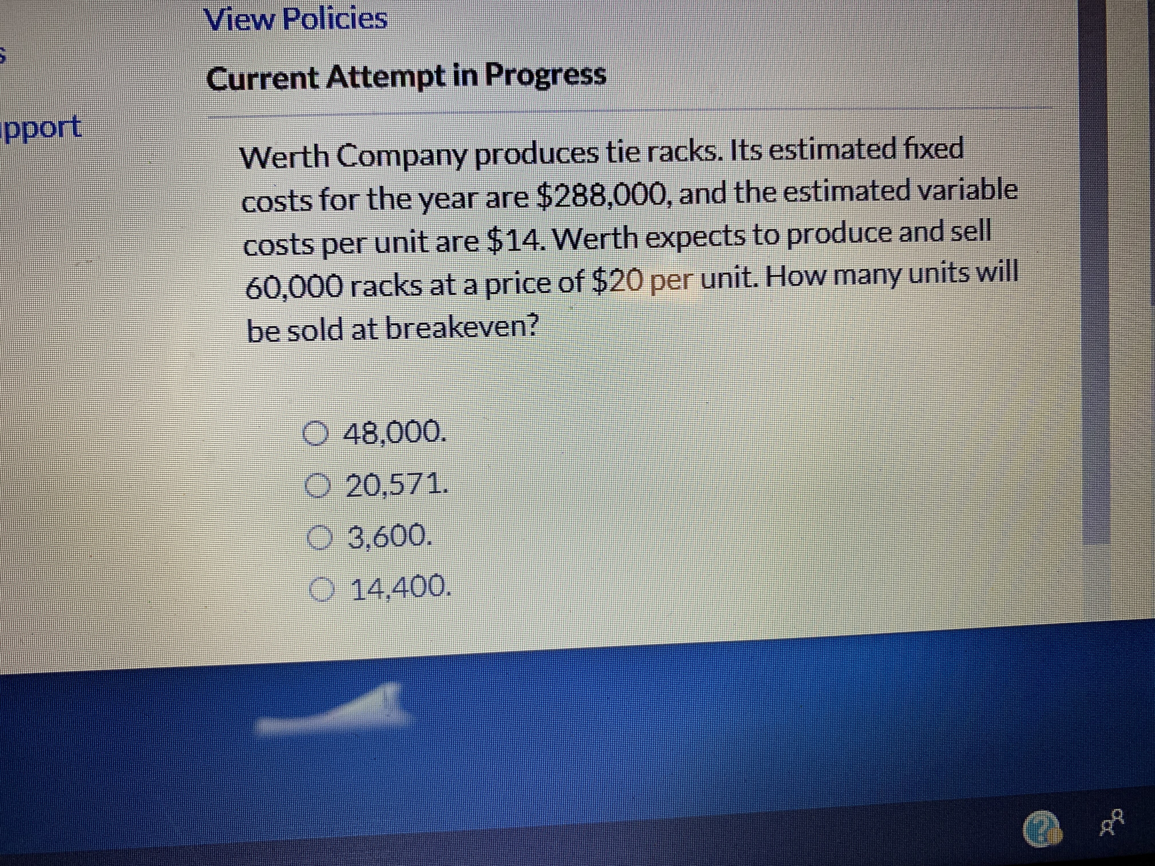 View Policies
Current Attempt in Progress
pport
Werth Company produces tie racks. Its estimated fixed
costs for the year are $288,000, and the estimated variable
costs per unit are $14. Werth expects to produce and sell
60,000 racks at a price of $20 per unit. How many units will
be sold at breakeven?
D48,000.
O 20,571.
3,600.
O 14,400.

