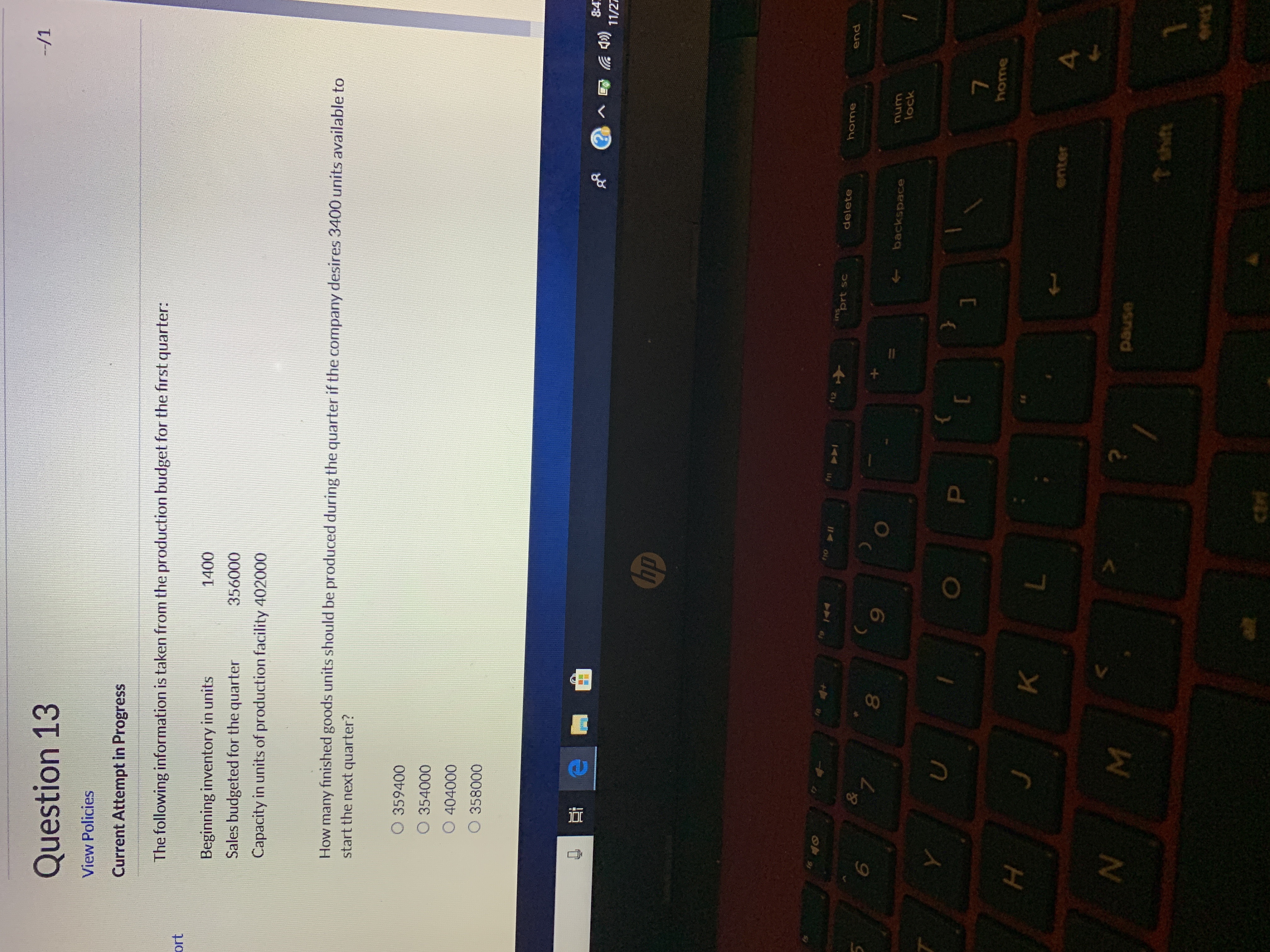 -/1
Question 13
View Policies
Current Attempt in Progress
The following information is taken from the production budget for the first quarter
ort
1400
Beginning inventory in units
356000
Sales budgeted for the quarter
Capacity in units of production facility 402000
How many finished goods units should be produced during the quarter if the company desires 3400 units available to
start the next quarter?
O 359400
O 354000
O 404000
O 358000
8:4
11/2元
hp
C
A
II
prt sc
delete
home
end
&
7
6
backspace
lock
home
K
snter
4
usned
t shit
end
alt
ctri
I
