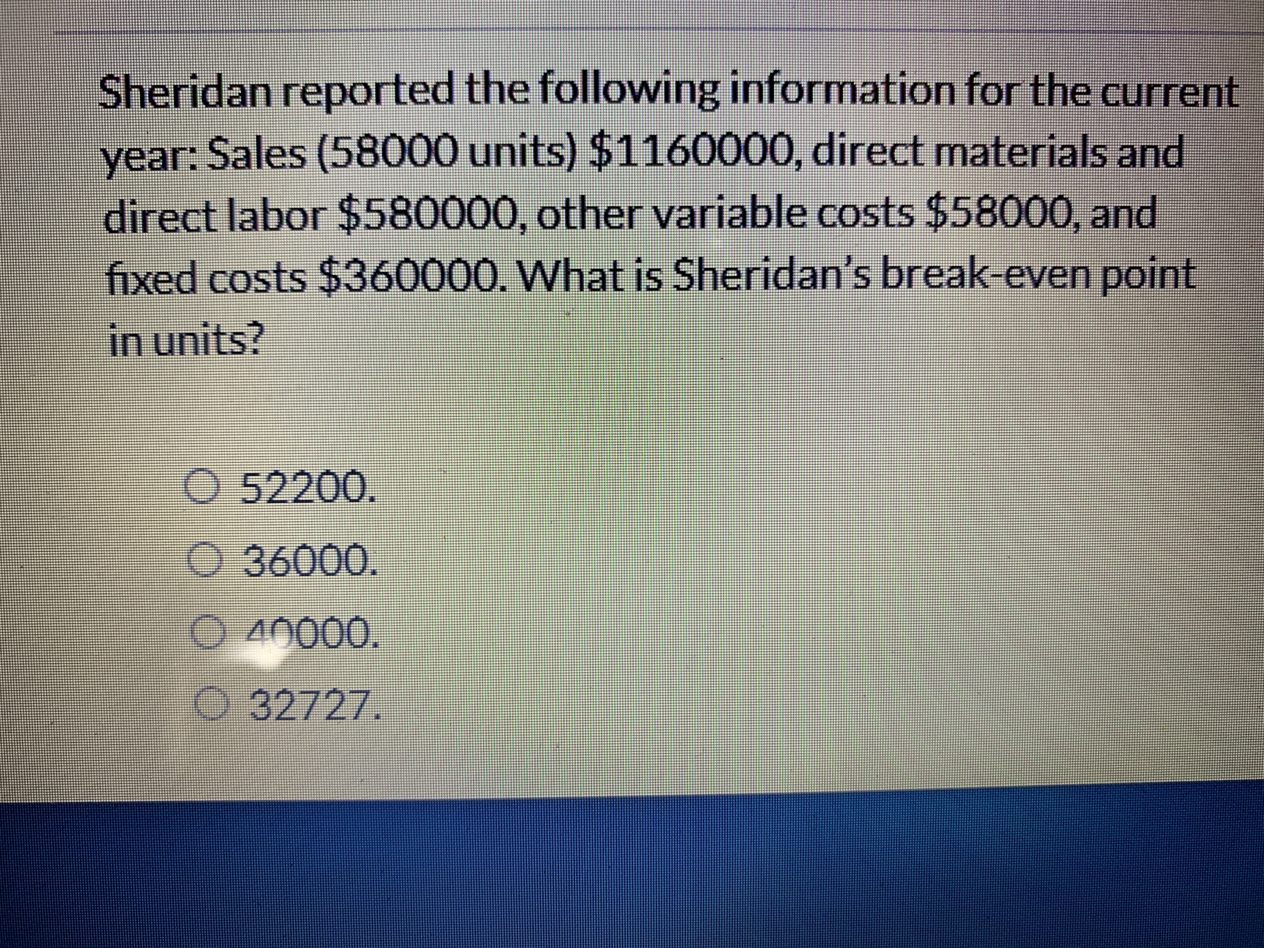 Sheridan reported the following information for the current
year: Sales (58000 units) $1160000, direct materials and
direct labor $580000, other variable costs $58000, and
fixed costs $360000. What is Sheridan's break-even point
in units?
O 52200.
o 36000.
O 40000.
O 32727.
