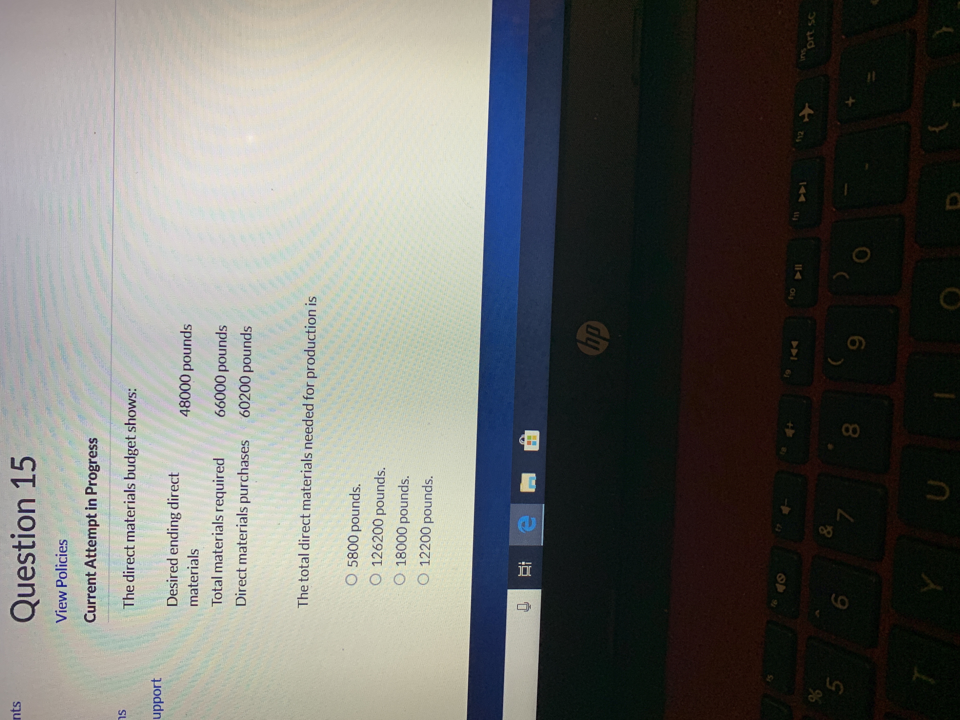 Question 15
nts
View Policies
Current Attempt in Progress
The direct materials budget shows:
upport
Desired ending direct
48000 pounds
materials
66000 pounds
Total materials required
60200 pounds
Direct materials purchases
The total direct materials needed for production is
5800 pounds.
O 126200 pounds.
O 18000 pounds.
O 12200 pounds.
hp
tsd
Ins
prt sc
19
fil
44
&
5
7
Y
D
