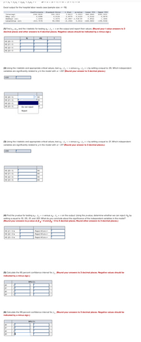 y - Po 1 + a +
dt -- (A + 1) - 16 - (3+ 1- 12
Excel output for the hospital labor needs case (sample size: n= 16)
Confficient Standard Error t Stat p-ralue Lower 13 Upper 15
3.1413 0,0023
2.9579 0.0120 0.0102
15.357 2.91E-0
Intercept
1946. B020
504.1819
B4.2840
3045.3201
XRay (xi)
Dedbaya (x21
Lungthstay (x3)
D. D36
D.0130
0,0ETO
1.0394
D.0676
0.1922
1.1866
-413. 757
-4.1964
a. 0012 -62.sas0
-198.9306
(1) Find b, b and the t statistic for testing ,-D on the output and report their values. (Round your t value answers to 3
decimal places and other answers to 4 decimal places. Negative values should be indicated by a minus sign.)
bj sbj t
HO 82 = 0
HO: B3 = 0
(2) Using the tstatistic and appropriate critical values, test : 8 - a versus ,: 8. o by setting a equal to 05. Which independent
variables are significantly related to yin the model with a =.05? (Round your answer to 3 decimal places.)
1025
HO
HO: B1 = 0
HO: B2 = 0
HO: B3 = 0
Do not reject
Reject
(3) Using the tstatistic and appropriate critical values, test ag: 8.- o versus a,: 8, o by setting a equal to 01 Which independent
variables are significantly related to yin the model with a=.01? (Round your answer to 3 decimal places.)
LO05
HO: B0 = 0
HO: B1 = 0
HO: B2 = 0
HO: B3 = 0
HO
HO
HO
(4) Find the pvalue for testing : 4 - D versus : A-0 on the output. Using the pvalue, determine whether we can reject Ho by
setting a equal to 10, .05,.01, and 001. What do you conclude about the significance of the independent variables in the model?
(Round your answers to p-value at 82=0 and B3-0 to 4 decimal places. Round other answers to 3 decimal places.)
HO: B1 =0 is
Raject H0 at a
Hà 120 is
Reject HO ata
HO: B3 = 0is
Reject HO at a
(5) Calculate the 95 percent confidence interval for 8. (Round your answers to 3 decimal places. Negative values should be
Indicated by a minus sign.
81
82
B3
(6) Calculate the 99 percent confidence interval for 84, (Round your answers to 3 decimal places. Negative values should be
Indicated by a minus sign.)
19% C.I.
81
82
