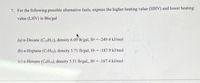 7. For the following possible alternative fuels, express the higher heating value (HHV) and lower heating
value (LHV) in Btu/gal
(a) n-Decane (C10H22), density 6.09 lb/gal, Ho -249.4 kJ/mol
(b) n-Heptane (CH16), density 5.71 lb/gal, Ho -187.9 kJ/mol
(c) n-Hexane (CaH14), density 5.51 lb/gal, Ho -167.4 kJ/mol
