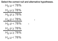 **Select the correct null and alternative hypotheses.**

1. \( H_0: \mu < 78\% \)  
   \( H_a: \mu \geq 78\% \)  

2. **\( H_0: p \geq 78\% \)**  
   **\( H_a: p < 78\% \)**  

3. \( H_0: p < 78\% \)  
   \( H_a: p \geq 78\% \)  

4. \( H_0: \mu \geq 78\% \)  
   \( H_a: \mu < 78\% \)  