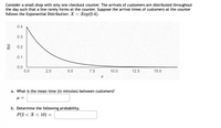 Consider a small shop with only one checkout counter. The arrivals of customers are distributed throughout
the day such that a line rarely forms at the counter. Suppose the arrival times of customers at the counter
follows the Exponential Distribution: X
Еap(0.4).
0.4
0.3
3 0.2
0.1
0.0
0.0
2.5
5.0
7.5
10.0
12.5
15.0
a. What is the mean time (in minutes) between customers?
b. Determine the following probability.
P(2 < X < 10)
