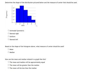 Determine the shape of the distribution pictured below and the measure of center that should be used.
Frequency
1
2
3 4
data
Unimodal-Symmetric
Skewed-right
Uniform
Skewed-left
Based on the shape of the histogram above, what measure of center should be used?
Mean
Median
How are the mean and median related in a graph like this?
The mean and median will be approximately equal
The mean will be greater than the median
O The mean will be less than the median