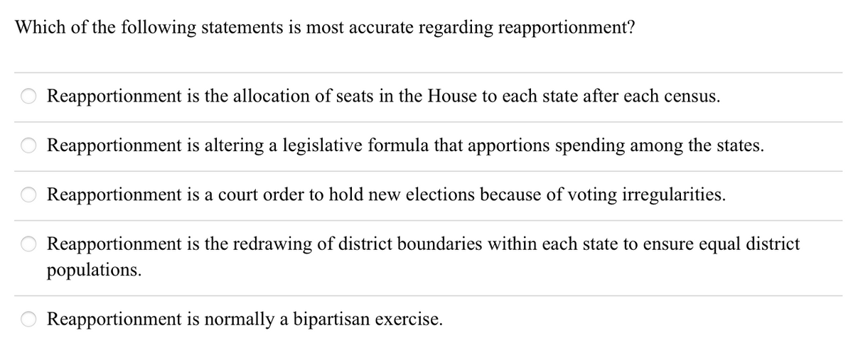 Which of the following statements is most accurate regarding reapportionment? Reapportionment is the allocation of seats in the House to each state after each census. Reapportionment is altering a legislative formula that apportions spending among the states. Reapportionment is a court order to hold new elections because of voting irregularities. Reapportionment is the redrawing of district boundaries within each state to ensure equal district populations. Reapportionment is normally a bipartisan exercise. 