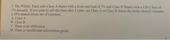 3. The Wilder. Fund sells Class A shares with a front-end load of 5% and Class B Shares with a 12b-1 fees of
1% annually. If you plan to sell the fund after 5 years, are Class A or Class B shares the better choice? Assume
a 10% annual return net of expenses.
A. Class A
B. Class B
C. There is no difference.
D. There is insufficient information given.