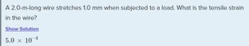 A 2.0-m-long wire stretches 1.0 mm when subjected to a load. What is the tensile strain
in the wire?
Show Solution
5.0 x 10-4