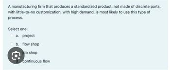 A manufacturing firm that produces a standardized product, not made of discrete parts,
with little-to-no customization, with high demand, is most likely to use this type of
process.
Select one:
a. project
b. flow shop
job shop
continuous flow