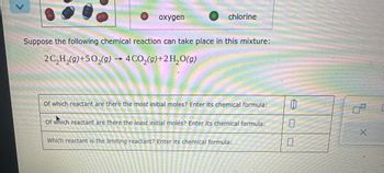 oxygen
1
chlorine
Suppose the following chemical reaction can take place in this mixture:
2 C₂H₂(g) +50₂(g) 4 CO₂(g) +2H₂O(g)
Of which reactant are there the most initial moles? Enter its chemical formula:
Of which reactant are there the least initial molès? Enter its chemical formula:
Which reactant is the limiting reactant? Enter its chemical formula:
00
X