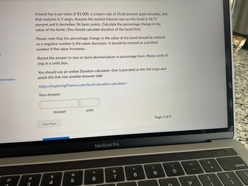 :
nformation
A bond has a par value of $1,000, a coupon rate of 10.66 percent (paid annually), and
that matures in 5 years. Assume the market interest rate on this bond is 14.71
percent and it decreases 36 basic points. Calculate the percentage change in the
value of the bond. (You should calculate duration of the bond first).
Please note that the percentage change in the value of the bond should be entered
as a negative number is the value decreases. It should be entered as a positive
number if the value increases.
Round the answer to two or more decimal places in percentage form. Please write %
sing in a units box..
You should use an online Duration calculator. One is provided at this link (copy and
paste the link into another browser tab):
https://exploringfinance.com/bond-duration-calculator/
Your Answer:
Answer
units
Next Page
MacBook Pro
$
%
5
6
@
4
3
87
&
*
8
00
Page 3 of 3
9
O
C
P
+ 11
{
delete