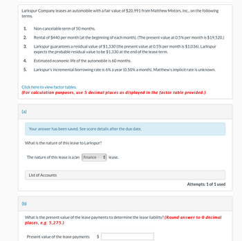 Larkspur Company leases an automobile with a fair value of $20,991 from Matthew Motors, Inc., on the following
terms.
1.
2.
3.
Non-cancelable term of 50 months.
Rental of $440 per month (at the beginning of each month). (The present value at 0.5% per month is $19,520.)
Larkspur guarantees a residual value of $1,330 (the present value at 0.5% per month is $1,036). Larkspur
expects the probable residual value to be $1,330 at the end of the lease term.
Estimated economic life of the automobile is 60 months.
5. Larkspur's incremental borrowing rate is 6% a year (0.50% a month). Matthew's implicit rate is unknown.
4.
Click here to view factor tables.
(For calculation purposes, use 5 decimal places as displayed in the factor table provided.)
(a)
Your answer has been saved. See score details after the due date.
What is the nature of this lease to Larkspur?
The nature of this lease is a/an finance ◆ lease.
(b)
List of Accounts
Attempts: 1 of 1 used
What is the present value of the lease payments to determine the lease liability? (Round answer to 0 decimal
places, e.g. 5,275.)
Present value of the lease payments $