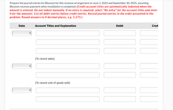 Prepare the journal entries for Blossom for this revenue arrangement on June 1, 2025 and September 30, 2025, assuming
Blossom receives payment when installation is completed. (Credit account titles are automatically indented when the
amount is entered. Do not indent manually. If no entry is required, select "No entry" for the account titles and enter
O for the amounts. List all debit entries before credit entries. Record journal entries in the order presented in the
problem. Round answers to 0 decimal places, e.g. 5,275.)
Date
Account Titles and Explanation
(To record sales)
(To record cost of goods sold)
Debit
|||||
Cred