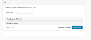 (b)
How much gross profit should be reported for 2025?
Gross profit $
eTextbook and Media
List of Accounts
Save for Later
Attempts: 0 of 3 used
Submit Answer