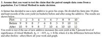 3. Assume that you want to test the claim that the paired sample data come from a
population. Use Critical Method to make decision.
A farmer has decided to use a new additive to grow his crops. He divided his farm into 10 plots
and kept records of the corn yield (in bushels) before and after using the additive. The results are
shown below.
Plot:
1 2
3
4
7
9
10
Before 9
8
7
8
10
11
After 10
9.
8
7
10
10 10
12
You wish to test if the use of new additive increases the corn yield at the 5 percent level of
significance. (Critical Method). Ta = -0.9,sa = 0.56, where d is the difference between before
and after (before - after).Show all your work and graph.
