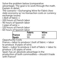 Solve the problem below (comparative
advantage). The goal is to work through the math.
Explain in detail.
The scenario-Exchanging Wine for Fabric (two
state economy w/ no transaction costs or currency
exchange issues)
1 Bolt of fabric =
o 100 hours of French labor
o 90 hours of Spanish labor
1 pipe of wine =
o 120 hours of French labor
o 60 hours of Spanish labor
France
Spain
Fabric
100
90
Wine
120
60
Opportunity Costs
France-labor to produce 1 bolt of fabric = labor
to produce .8 pipes of wine.
Spain-Labor to produce 1 bolt of fabric = labor to
produce 1.50 pipes of wine.
Spain has an absolute advantage in the
production of both commodities-should it trade
with France?
