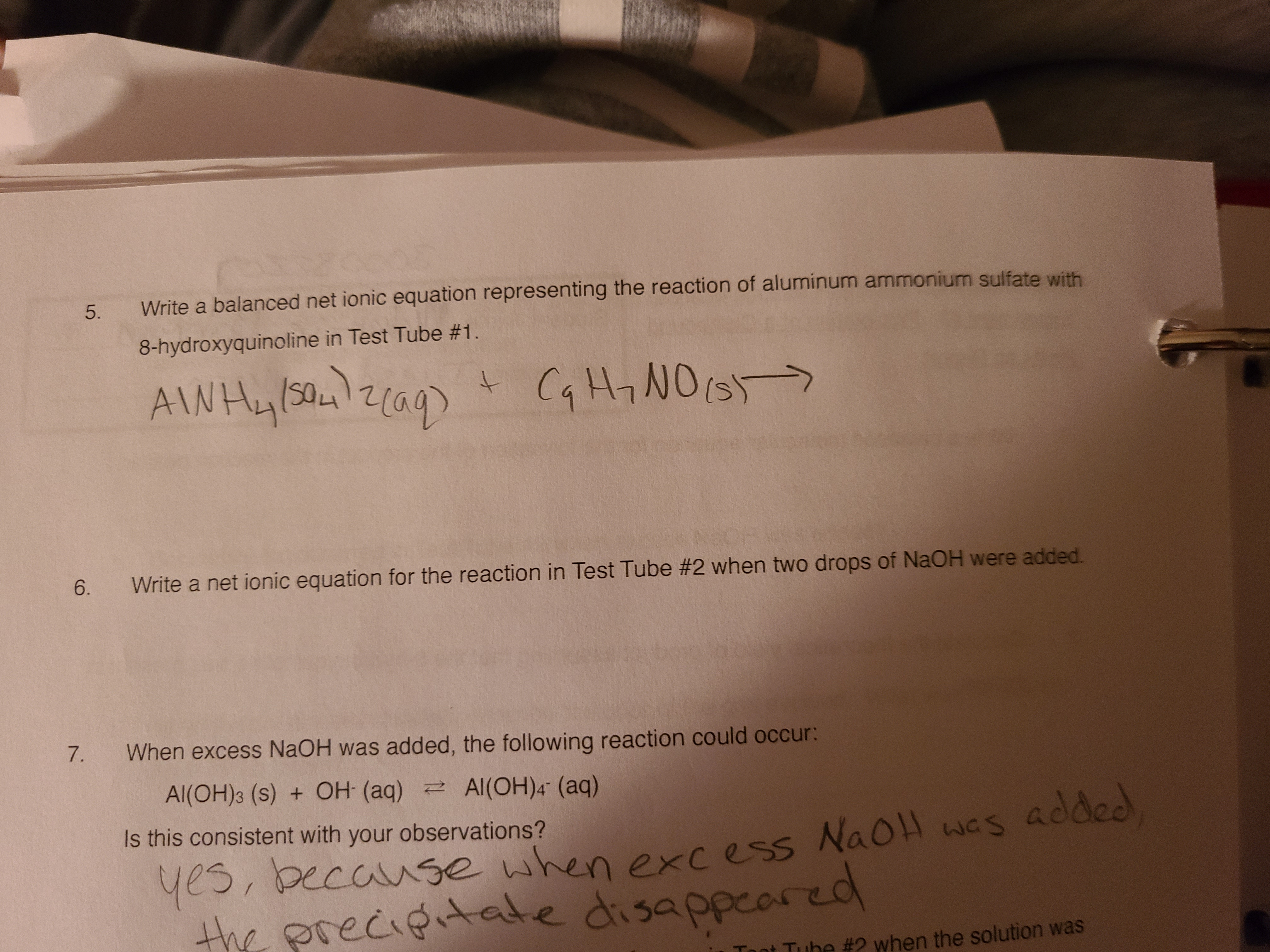 5.
Write a balanced net ionic equation representing the reaction of aluminum ammonium sulfate with
8-hydroxyquinoline in Test Tube #1.
AINHY/SO42
+ Cq Hy NO(s>
t.
aq)
6.
Write a net ionic equation for the reaction in Test Tube #2 when two drops of NaOH were added.
7.
When excess NaOH was added, the following reaction could occur:
Al(OH)3 (s) + OH (aq) Al(OH)4" (aq)
Is this consistent with your observations?
yes, because when excess was
the precigitate disappeared
NaOH
Toot Tube #2 when the solution was
