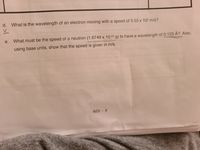 d. What is the wavelength of an electron moving with a speed of 5.55 x 105 m/s?
What must be the speed of a neutron (1.6749 x 10-24 g) to have a wavelength of 0.123 Å? Also,
using base units, show that the speed is given in m/s.
6(D) - 6
e.
