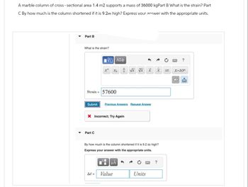 A marble column of cross- sectional area 1.4 m2 supports a mass of 36000 kgPart B What is the strain? Part
C By how much is the column shortened if it is 9.2m high? Express your answer with the appropriate units.
Part B
What is the strain?
Ψ—| ΑΣΦ
Strain = 57600
xa
Part C
Submit Previous Answers Request Answer
X Incorrect; Try Again
Al =
√x vx
By how much is the column shortened if it is 9.2 m high?
Express your answer with the appropriate units.
UA
Value
x
Units
?
IXI
?
X.10n
X