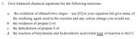 1.
Give balanced chemical equations for the following reactions:
a. the oxidation of ethanol (two stages – use [O] in your equation but give name of
the oxidising agent used in the reaction and any colour change you would see.
b. the oxidation of propan-2-ol
c. the dehydration of propan-2-ol
d. the reaction of butylamine and hydrochloric acid (what type of reaction is this?)
