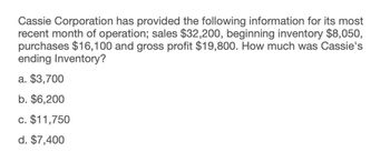 Cassie Corporation has provided the following information for its most
recent month of operation; sales $32,200, beginning inventory $8,050,
purchases $16,100 and gross profit $19,800. How much was Cassie's
ending Inventory?
a. $3,700
b. $6,200
c. $11,750
d. $7,400