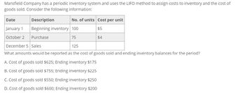 Mansfield Company has a periodic inventory system and uses the LIFO method to assign costs to inventory and the cost of
goods sold. Consider the following information:
Date
Description
No. of units Cost per unit
$5
75
$4
January 1 Beginning inventory 100
October 2
Purchase
December 5 Sales
125
What amounts would be reported as the cost of goods sold and ending inventory balances for the period?
A. Cost of goods sold $625; Ending inventory $175
B. Cost of goods sold $755; Ending inventory $225
C. Cost of goods sold $550; Ending inventory $250
D. Cost of goods sold $600; Ending inventory $200