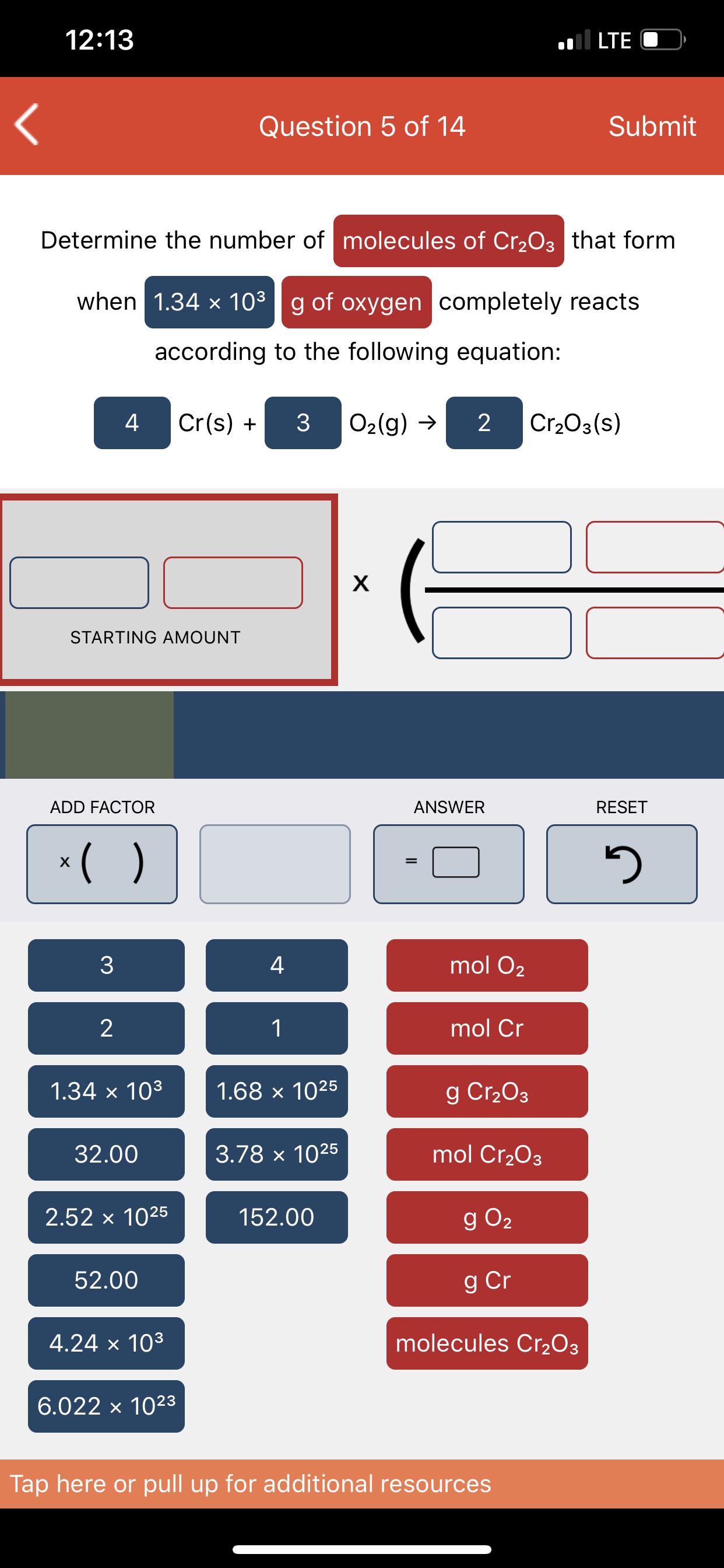 12:13
.ll LTE
Question 5 of 14
Submit
Determine the number of molecules of Cr2O3 that form
when 1.34 x 103g of oxygen completely reacts
according to the following equation:
4
Cr(s) +
O2(g) →
2
Cr203(s)
х
STARTING AMOUNT
ADD FACTOR
ANSWER
RESET
*( )
3
4
mol O2
mol Cr
1.34 × 103
1.68 x 1025
g Cr2O3
32.00
3.78 x 1025
mol Cr2O3
2.52 x 1025
152.00
g O2
52.00
g Cr
4.24 x 103
molecules Cr2O3
6.022 x 1023
Tap here or pull up for additional resources
