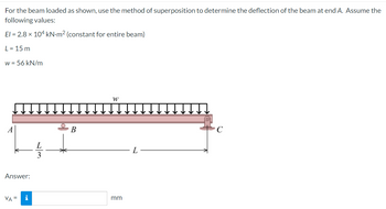 For the beam loaded as shown, use the method of superposition to determine the deflection of the beam at end A. Assume the
following values:
El = 2.8 x 104 kN-m² (constant for entire beam)
L = 15 m
w = 56 kN/m
Answer:
VA=
i
B
W
mm
L
C