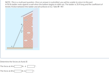 NOTE: This is a multi-part question. Once an answer is submitted, you will be unable to return to this part.
A 50-lb ladder rests against a wall when the bottom begins to slide out. The ladder is 35-ft long and the coefficient of
kinetic friction between the ladder and all surfaces is 0.2. Take 0 = 40°.
Determine the forces at A and B.
The force at A is
The force at B is
lb z
lb &