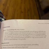 Plant Assets, Natural Re
> Exercises
E10-17 Determining the cost of assets
Lawson Furniture purchased land, paying $65,000 cash and signing a $250,000 note
pavable. In addition, Lawson paid delinquent property tax of $5,000, title insurance
costing $4,000, and $9,000 to level the land and remove an unwanted building.
The company then constructed an office building at a cost of $400,000. It also paid
$54.000 for a fence around the property, $12,000 for a sign near the entrance, and
$8,000 for special lighting of the grounds.
Requirements
1. Determine the cost of the land, land improvements, and building.
2. Which of these assets will Lawson depreciate?
