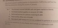 S2-5 Journalizing
John Daniel opened a medical practice in Sacramento, California, and had the
following transactions during the month of January.
Jan. 1 The business received $34,000 cash and gave capital to Daniel.
Purchased medical supplies on account, $17,000.
4 Performed services for patients receiving $1,600.
12 Paid monthly office rent of $3,000.
15
Recorded $7,000 revenue for services rendered to patients on account.
Journalize the transactions of John Daniel, M.D. Include an explanation with
each entry.
