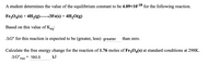 A student determines the value of the equilibrium constant to be 4.09×10-18 for the following reaction.
Fe;O4(s) + 4H2(g)→3FE(s) + 4H,O(g)
Based on this value of Kegi
AG° for this reaction is expected to be (greater, less) greater
than zero.
Calculate the free energy change for the reaction of 1.76 moles of Fe;0,(s) at standard conditions at 298K.
AG°.
rxn
= 190.5
kJ
