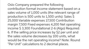 Oslo Company prepared the following
contribution format income statement based on a
sales volume of 1,000 units (the relevant range of
production is 500 units to 1,500 units): Sales $
25,000 Variable expenses 17,500 Contribution
margin 7,500 Fixed expenses 4,200 Net operating
income $3,300 Foundational 2-6 (Algo) Required:
6. If the selling price increases by $2 per unit and
the sales volume decreases by 100 units, what
would be the net operating income? Note: Round
"Per Unit" calculations to 2 decimal places.