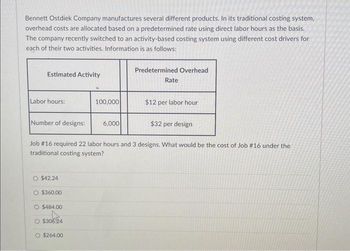 Bennett Ostdiek Company manufactures several different products. In its traditional costing system,
overhead costs are allocated based on a predetermined rate using direct labor hours as the basis.
The company recently switched to an activity-based costing system using different cost drivers for
each of their two activities. Information is as follows:
Estimated Activity
Labor hours:
Number of designs:
O $42.24
$360,00
O $484.00
O $30624
100,000
O $264.00
6,000
Predetermined Overhead
Job # 16 required 22 labor hours and 3 designs. What would be the cost of Job #16 under the
traditional costing system?
Rate
$12 per labor hour
$32 per design