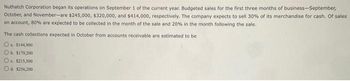 Nuthatch Corporation began its operations on September 1 of the current year. Budgeted sales for the first three months of business-September,
October, and November-are $245,000, $320,000, and $414,000, respectively. The company expects to sell 30% of its merchandise for cash. Of sales
on account, 80% are expected to be collected in the month of the sale and 20% in the month following the sale.
The cash collections expected in October from accounts receivable are estimated to be
O
a $144,900
b. $179,200
c. $213,500
Od $256,200