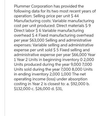 Plummer Corporation has provided the
following data for its two most recent years of
operation: Selling price per unit $ 44
Manufacturing costs: Variable manufacturing
cost per unit produced: Direct materials $9
Direct labor $ 6 Variable manufacturing
overhead $ 4 Fixed manufacturing overhead
per year $63,000 Selling and administrative
expenses: Variable selling and administrative
expense per unit sold $ 5 Fixed selling and
administrative expense per year $66,000 Year
1 Year 2 Units in beginning inventory 0 2,000
Units produced during the year 9,000 7,000
Units sold during the year 7,000 8,000 Units
in ending inventory 2,000 1,000 The net
operating income (loss) under absorption
costing in Year 2 is closest to: a. $92,000 b.
$132,000 c. $26,000 d. $31,