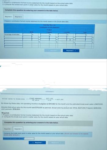 V
wwwwww
1. Prepare a contribution format income statement for the month based on the actual sales data.
2. Compute the break-even point in dollar sales for the month based on your actual data.
Complete this question by entering your answers in the tabs below.
Required 1 Required 2
Prepare a contribution format income statement for the month based on the actual sales data.
Gold Star Rice, Ltd.
Contribution Income Statement
Product
Fragrant
%
Percentage of total sales
Dollar sales to break-even
White
%
%
%
%
Required 1
Fixed expenses
CM ratio
Break-even point in dollar sales
-
%
%
%
Required t
$227,240
0.52
< Required 1
<-$437,000
Complete this question by entering your answers in the tabs below.
Loonzain
%
0
Required:
1. Prepare a contribution format income statement for the month based on the actual sales data.
2. Compute the break-even point in dollar sales for the month based on your actual data.
%
%
%
Required 2 >
As shown by these data, net operating income is budgeted at $141,960 for the month and the estimated break-even sales is $437,000.
Assume that actual sales for the month total $710,000 as planned. Actual sales by product are: White, $227,200; Fragrant, $284,000;
and Loonzain, $198,800.
Total
Required 2
Compute the break-even point in dollar sales for the month based on your actual data. (Round your answer to the nearest
whole dollar amount.)
%
%