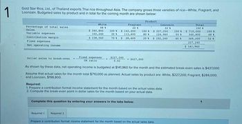1
Gold Star Rice, Ltd., of Thailand exports Thai rice throughout Asia. The company grows three varieties of rice-White, Fragrant, and
Loonzain. Budgeted sales by product and in total for the coming month are shown below:
Product
Percentage of total sales
Sales
Variable expenses
Contribution margin
Fixed expenses
Net operating income
White
481
$ 340,800
102,240
$ 238,560
rixed expenses
CM ratio
Fragrant
201
100 $ 142,000
30
113,600
70% $28,400
$227,240 - $437,000
0.52
100 $227,200 100
801 124,960 55
20 % $ 102,240
45
Loonzain
32
Complete this question by entering your answers in the tabs below.
Required:
1. Prepare a contribution format income statement for the month based on the actual sales data.
2. Compute the break-even point in dollar sales for the month based on your actual data.
Required 1 Required 2
Prepare a contribution format income statement for the month based on the actual sales data.
Total
100
$ 710,000
340,800
369,200
227,240
$ 141,960
Dollar sales to break-even
As shown by these data, net operating income is budgeted at $141,960 for the month and the estimated break-even sales is $437,000.
Assume that actual sales for the month total $710,000 as planned. Actual sales by product are: White, $227,200; Fragrant, $284,000;
and Loonzain, $198,800.
100
48 1
52